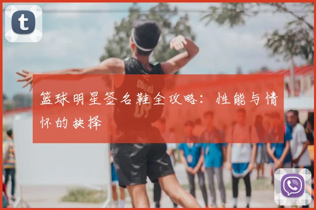 篮球明星签名鞋全攻略：性能与情怀的抉择