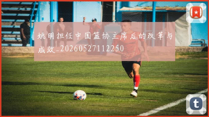 姚明担任中国篮协主席后的改革与成效_20260527112250