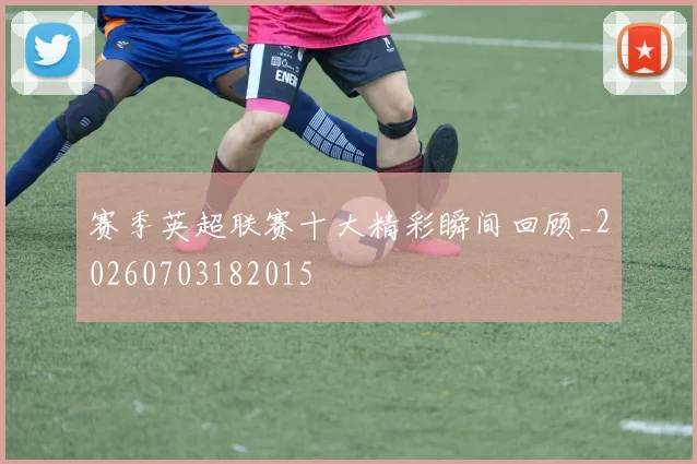 赛季英超联赛十大精彩瞬间回顾_20260703182015