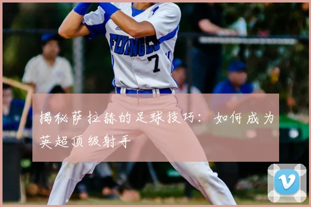 揭秘萨拉赫的足球技巧：如何成为英超顶级射手