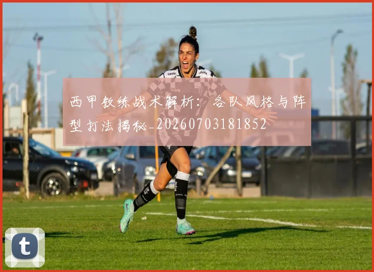 西甲教练战术解析：各队风格与阵型打法揭秘_20260703181852