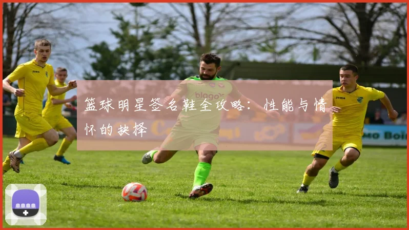 篮球明星签名鞋全攻略：性能与情怀的抉择