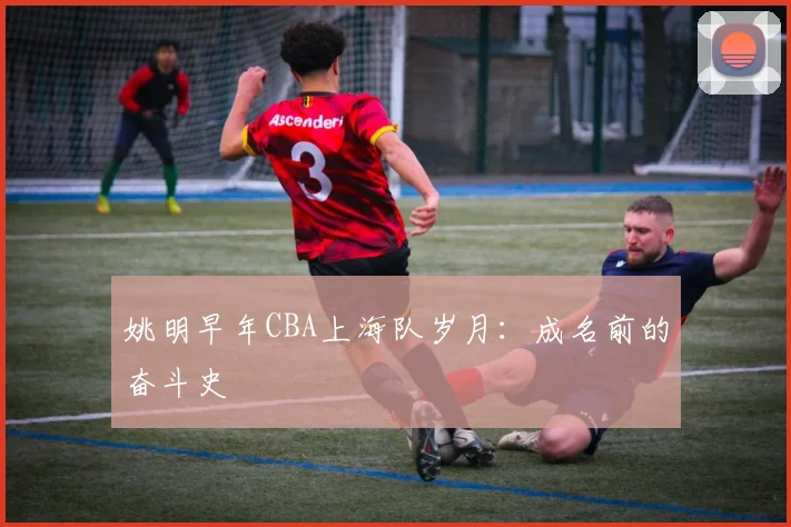 姚明早年CBA上海队岁月：成名前的奋斗史