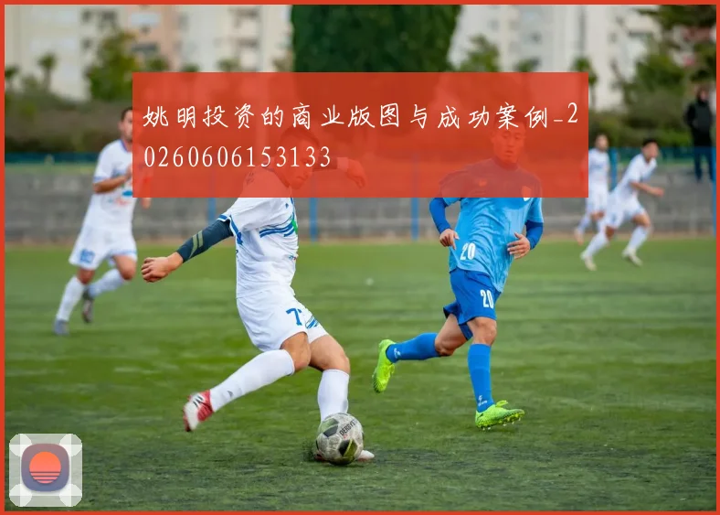 姚明投资的商业版图与成功案例_20260606153133