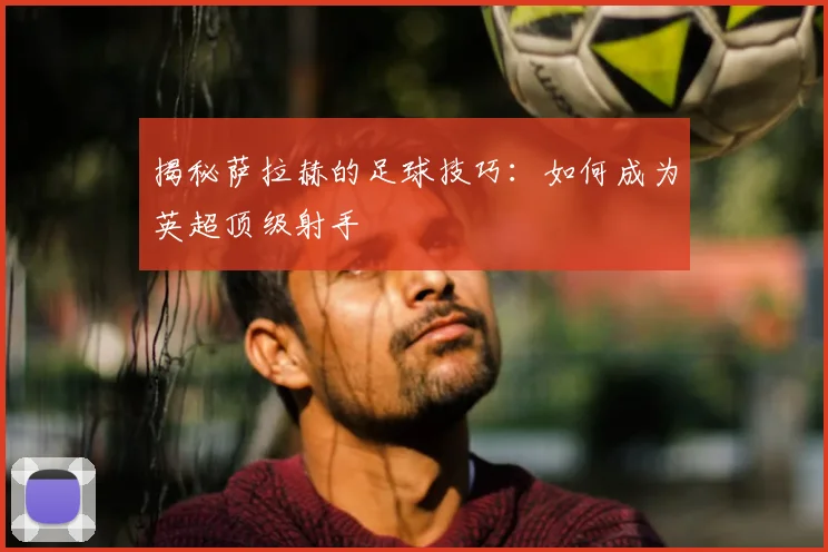 揭秘萨拉赫的足球技巧:如何成为英超顶级射手