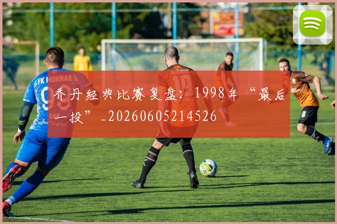 乔丹经典比赛复盘：1998年“最后一投”_20260605214526