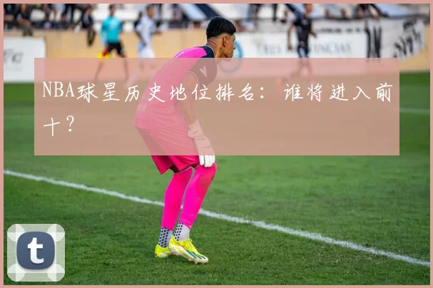 NBA球星历史地位排名：谁将进入前十？